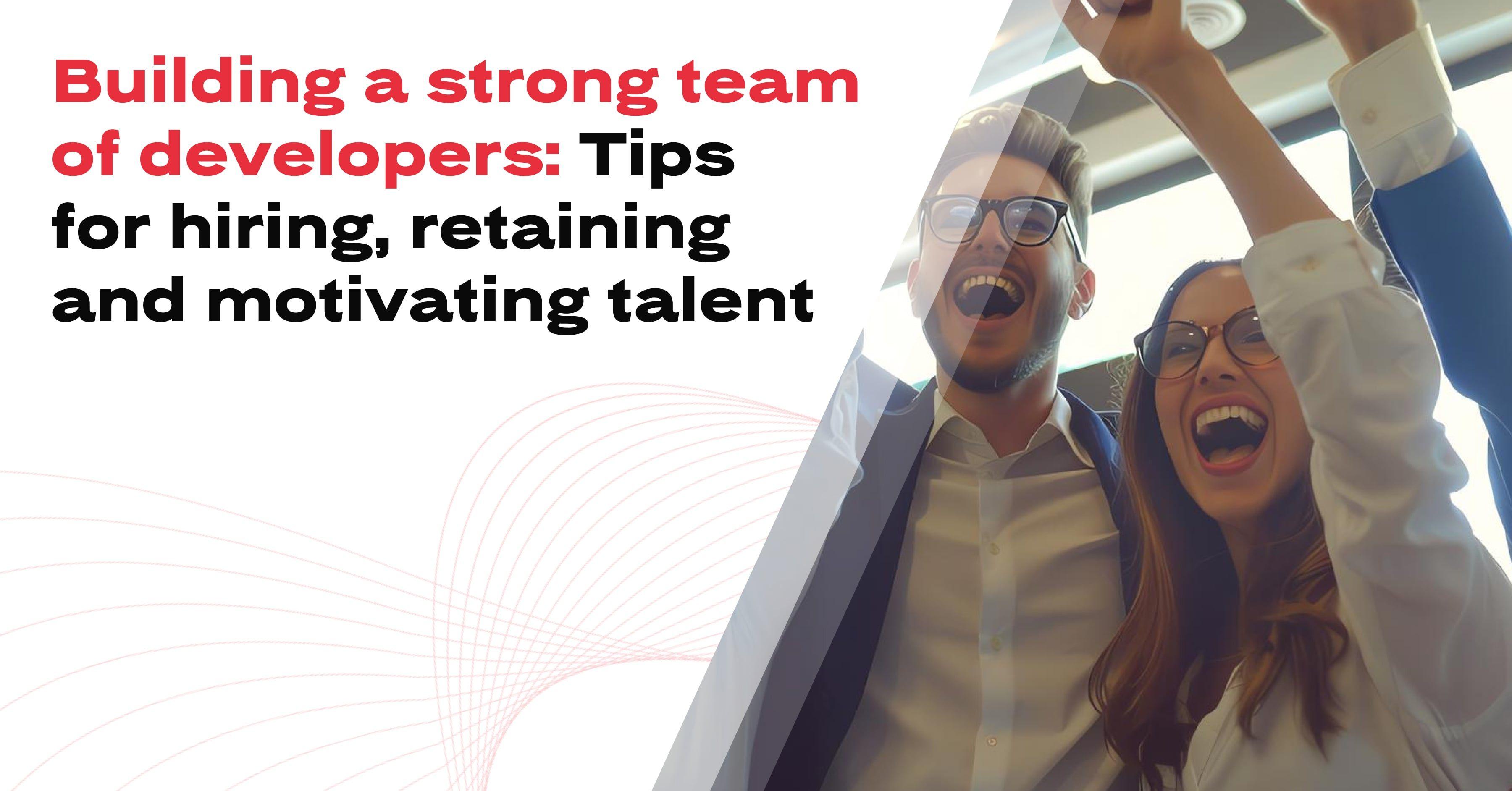 Building a strong team of developers: Tips for hiring, retaining and motivating talent